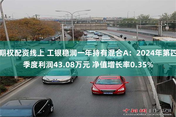 期权配资线上 工银稳润一年持有混合A：2024年第四季度利润43.08万元 净值增长率0.35%