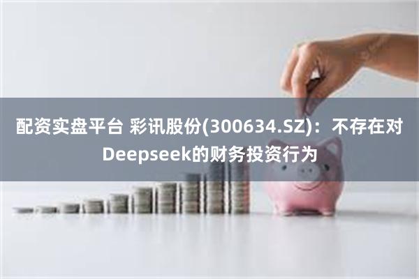 配资实盘平台 彩讯股份(300634.SZ)：不存在对Deepseek的财务投资行为