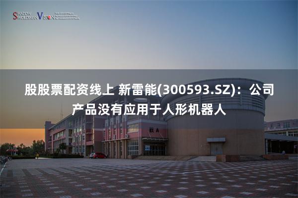 股股票配资线上 新雷能(300593.SZ)：公司产品没有应用于人形机器人