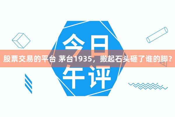 股票交易的平台 茅台1935，搬起石头砸了谁的脚？