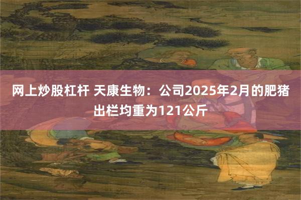 网上炒股杠杆 天康生物：公司2025年2月的肥猪出栏均重为121公斤