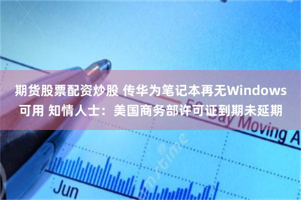 期货股票配资炒股 传华为笔记本再无Windows可用 知情人士：美国商务部许可证到期未延期