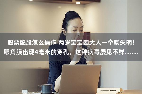 股票配股怎么操作 两岁宝宝因大人一个吻失明！眼角膜出现4毫米的穿孔，这种病毒屡见不鲜……