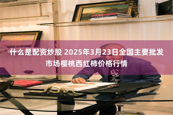 什么是配资炒股 2025年3月23日全国主要批发市场樱桃西红柿价格行情