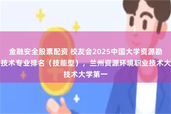 金融安全股票配资 校友会2025中国大学资源勘查工程技术专业排名（技能型），兰州资源环境职业技术大学第一