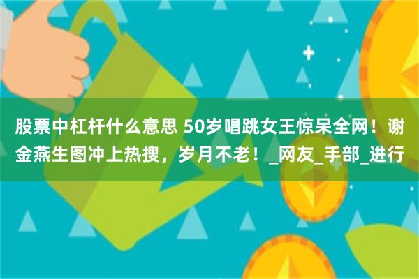 股票中杠杆什么意思 50岁唱跳女王惊呆全网！谢金燕生图冲上热搜，岁月不老！_网友_手部_进行