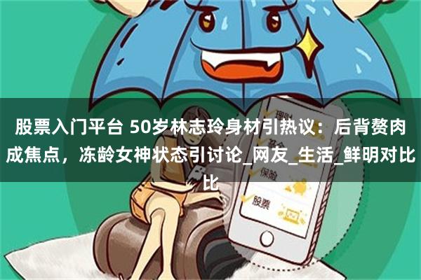 股票入门平台 50岁林志玲身材引热议：后背赘肉成焦点，冻龄女神状态引讨论_网友_生活_鲜明对比