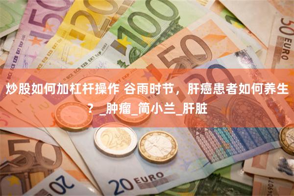 炒股如何加杠杆操作 谷雨时节，肝癌患者如何养生？_肿瘤_简小兰_肝脏