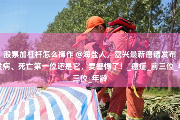 股票加杠杆怎么操作 @海盐人，嘉兴最新癌谱发布：发病、死亡第一位还是它，要警惕了！_癌症_前三位_年龄