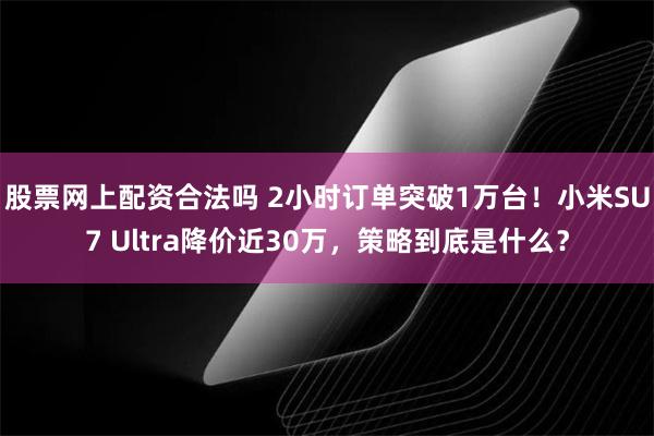 股票网上配资合法吗 2小时订单突破1万台！小米SU7 Ultra降价近30万，策略到底是什么？
