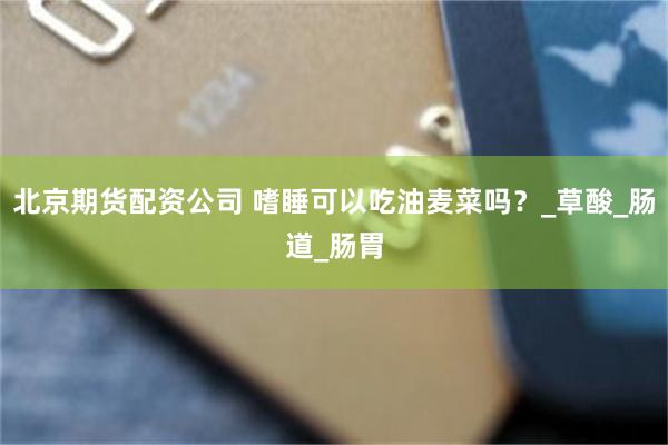 北京期货配资公司 嗜睡可以吃油麦菜吗？_草酸_肠道_肠胃