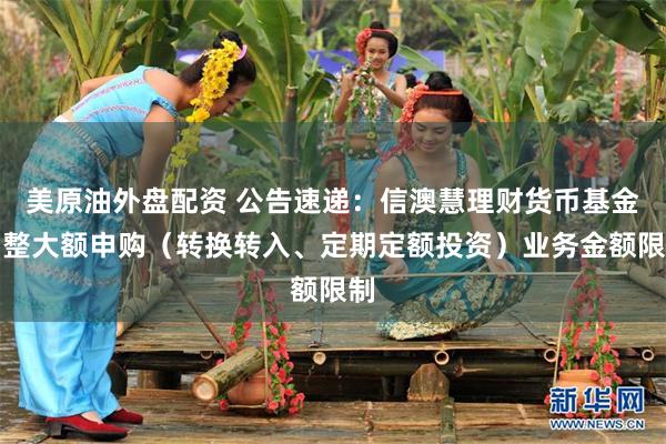 美原油外盘配资 公告速递：信澳慧理财货币基金调整大额申购（转换转入、定期定额投资）业务金额限制