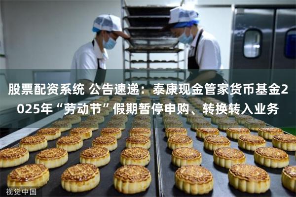 股票配资系统 公告速递：泰康现金管家货币基金2025年“劳动节”假期暂停申购、转换转入业务