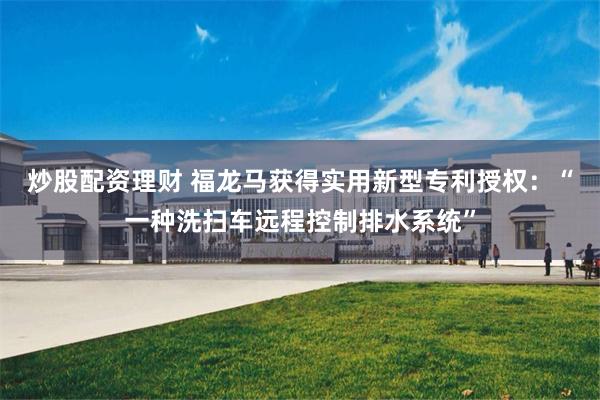 炒股配资理财 福龙马获得实用新型专利授权：“一种洗扫车远程控制排水系统”