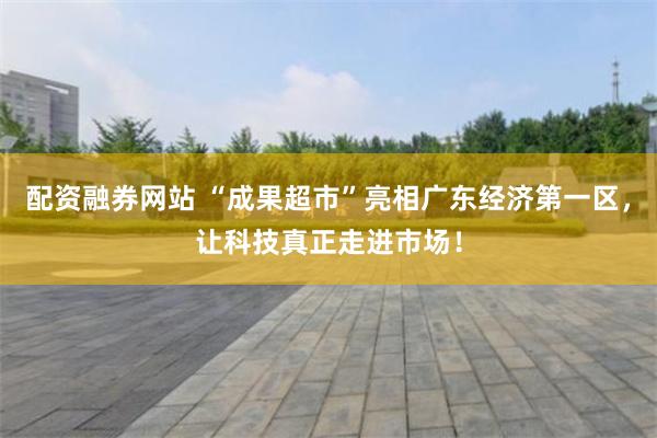 配资融券网站 “成果超市”亮相广东经济第一区，让科技真正走进市场！