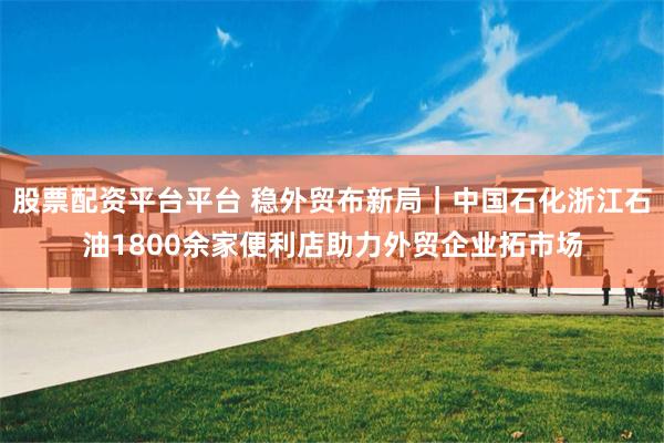 股票配资平台平台 稳外贸布新局｜中国石化浙江石油1800余家便利店助力外贸企业拓市场