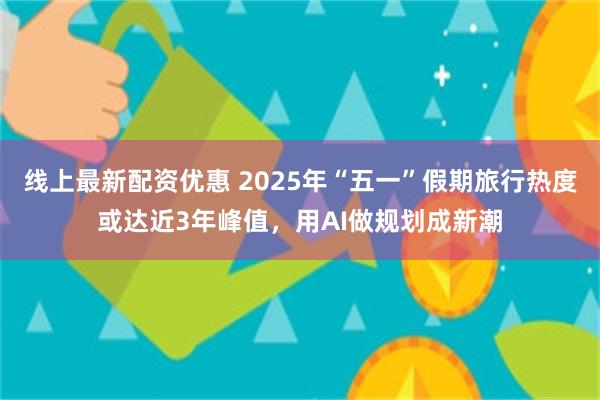线上最新配资优惠 2025年“五一”假期旅行热度或达近3年峰值，用AI做规划成新潮