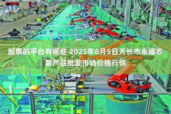 股票的平台有哪些 2025年6月5日天长市永福农副产品批发市场价格行情