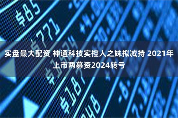 实盘最大配资 神通科技实控人之妹拟减持 2021年上市两募资2024转亏