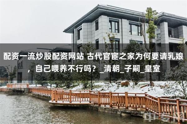 配资一流炒股配资网站 古代官宦之家为何要请乳娘，自己喂养不行吗？_清朝_子嗣_皇室