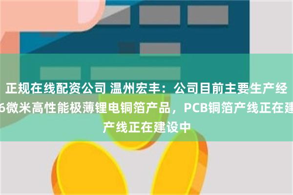 正规在线配资公司 温州宏丰：公司目前主要生产经营4-6微米高性能极薄锂电铜箔产品，PCB铜箔产线正在建设中