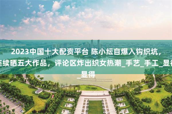 2023中国十大配资平台 陈小纭自爆入钩织坑，连续晒五大作品，评论区炸出织女热潮_手艺_手工_显得