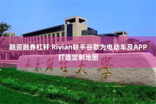 融资融券杠杆 Rivian联手谷歌为电动车及APP打造定制地图