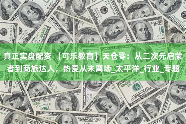 真正实盘配资 【可乐教育】天仓零：从二次元启蒙者到商旅达人，热爱从未离场_太平洋_行业_专题