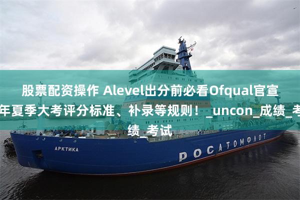 股票配资操作 Alevel出分前必看Ofqual官宣25年夏季大考评分标准、补录等规则！_uncon_成绩_考试