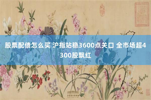 股票配债怎么买 沪指站稳3600点关口 全市场超4300股飘红
