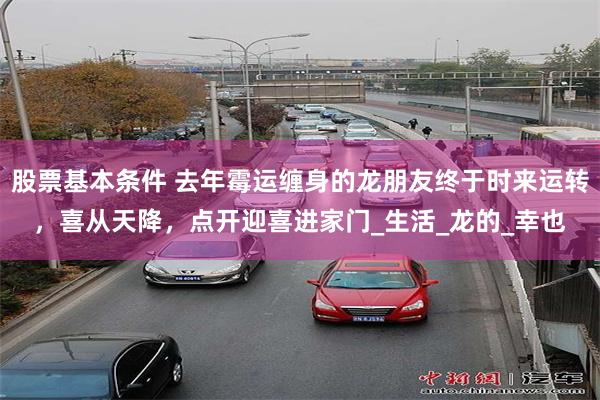 股票基本条件 去年霉运缠身的龙朋友终于时来运转，喜从天降，点开迎喜进家门_生活_龙的_幸也