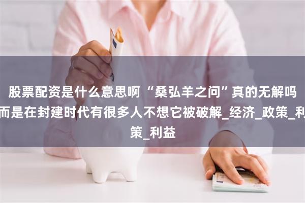 股票配资是什么意思啊 “桑弘羊之问”真的无解吗？而是在封建时代有很多人不想它被破解_经济_政策_利益