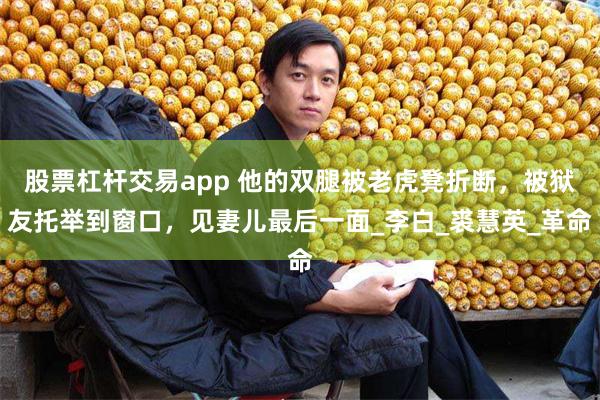 股票杠杆交易app 他的双腿被老虎凳折断，被狱友托举到窗口，见妻儿最后一面_李白_裘慧英_革命