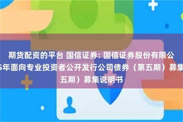 期货配资的平台 国信证券: 国信证券股份有限公司2025年面向专业投资者公开发行公司债券（第五期）募集说明书