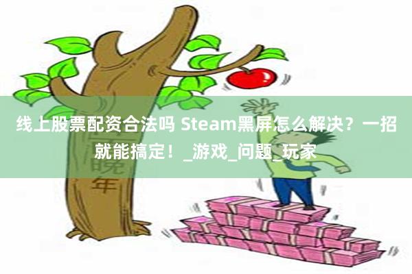 线上股票配资合法吗 Steam黑屏怎么解决？一招就能搞定！_游戏_问题_玩家