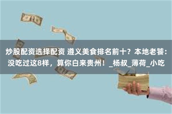 炒股配资选择配资 遵义美食排名前十？本地老饕：没吃过这8样，算你白来贵州！_杨叔_薄荷_小吃