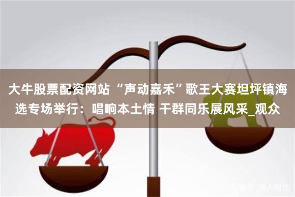 大牛股票配资网站 “声动嘉禾”歌王大赛坦坪镇海选专场举行：唱响本土情 干群同乐展风采_观众