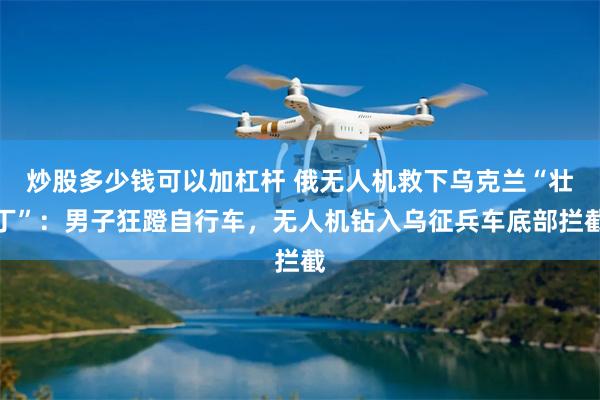 炒股多少钱可以加杠杆 俄无人机救下乌克兰“壮丁”：男子狂蹬自行车，无人机钻入乌征兵车底部拦截