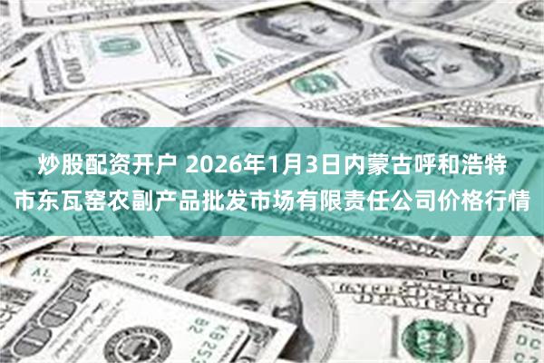 炒股配资开户 2026年1月3日内蒙古呼和浩特市东瓦窑农副产品批发市场有限责任公司价格行情